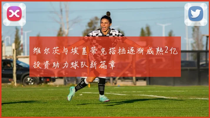 维尔茨与埃基蒂克搭档逐渐成熟2亿投资助力球队新篇章